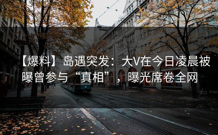 【爆料】岛遇突发：大V在今日凌晨被曝曾参与“真相”，曝光席卷全网