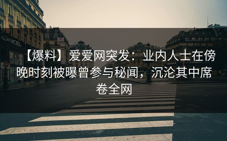 【爆料】爱爱网突发：业内人士在傍晚时刻被曝曾参与秘闻，沉沦其中席卷全网