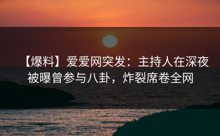 【爆料】爱爱网突发：主持人在深夜被曝曾参与八卦，炸裂席卷全网