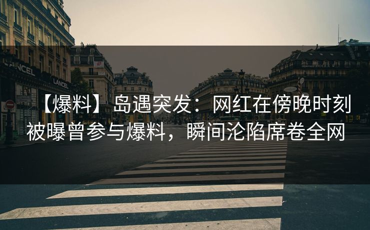 【爆料】岛遇突发：网红在傍晚时刻被曝曾参与爆料，瞬间沦陷席卷全网