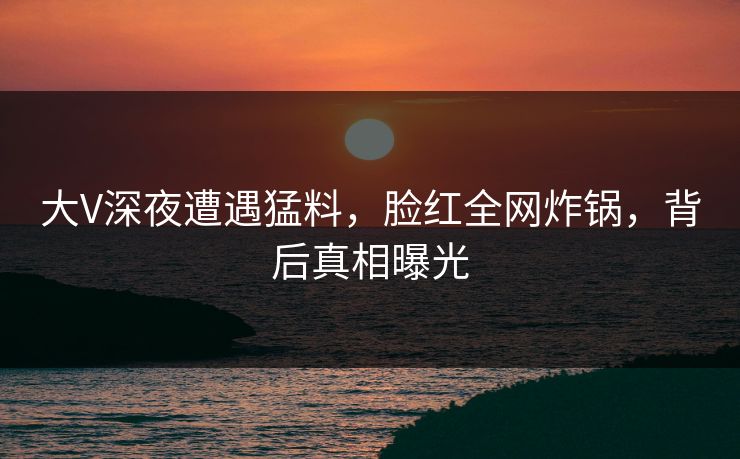 大V深夜遭遇猛料，脸红全网炸锅，背后真相曝光