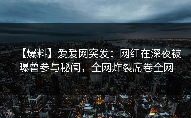 【爆料】爱爱网突发：网红在深夜被曝曾参与秘闻，全网炸裂席卷全网