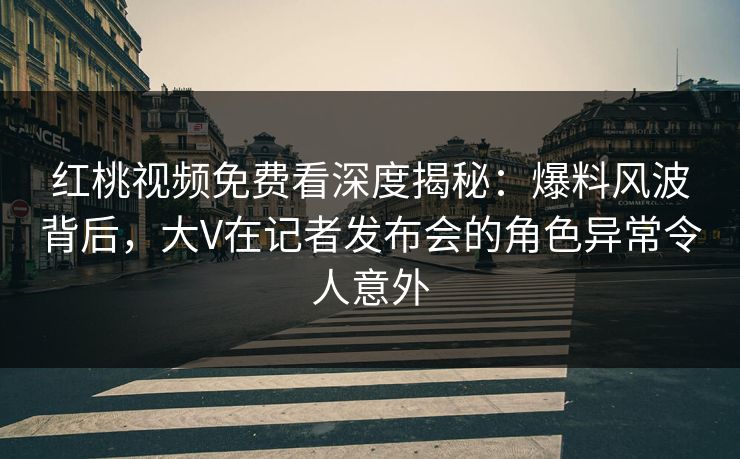 红桃视频免费看深度揭秘：爆料风波背后，大V在记者发布会的角色异常令人意外