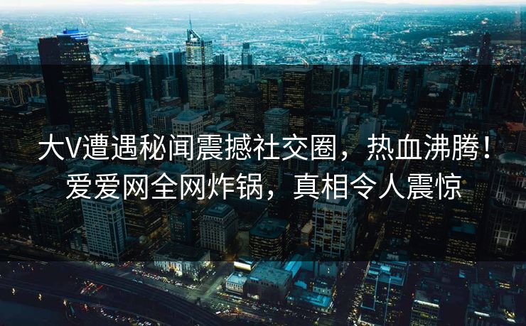 大V遭遇秘闻震撼社交圈，热血沸腾！爱爱网全网炸锅，真相令人震惊