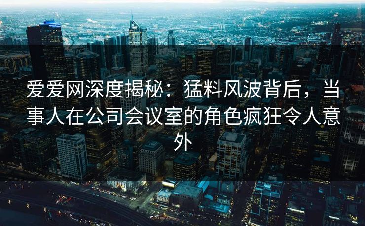 爱爱网深度揭秘：猛料风波背后，当事人在公司会议室的角色疯狂令人意外