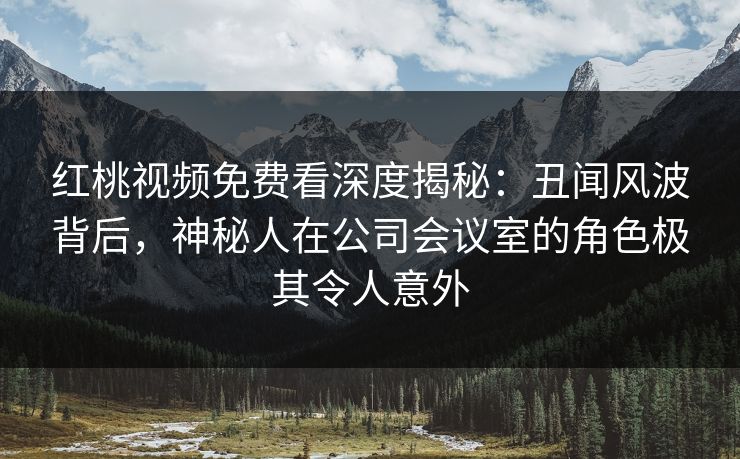 红桃视频免费看深度揭秘：丑闻风波背后，神秘人在公司会议室的角色极其令人意外