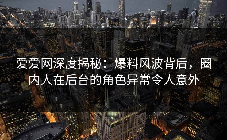 爱爱网深度揭秘：爆料风波背后，圈内人在后台的角色异常令人意外