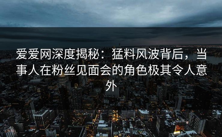爱爱网深度揭秘：猛料风波背后，当事人在粉丝见面会的角色极其令人意外