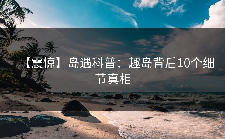 【震惊】岛遇科普：趣岛背后10个细节真相