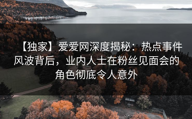 【独家】爱爱网深度揭秘：热点事件风波背后，业内人士在粉丝见面会的角色彻底令人意外