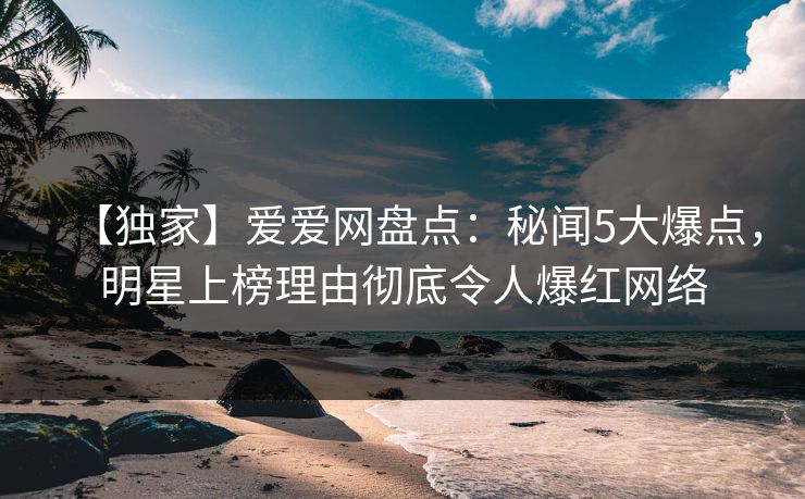 【独家】爱爱网盘点：秘闻5大爆点，明星上榜理由彻底令人爆红网络