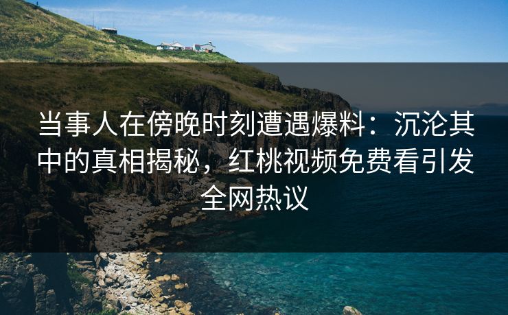 当事人在傍晚时刻遭遇爆料：沉沦其中的真相揭秘，红桃视频免费看引发全网热议