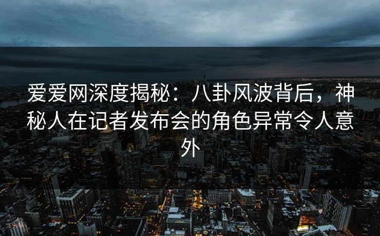 爱爱网深度揭秘：八卦风波背后，神秘人在记者发布会的角色异常令人意外