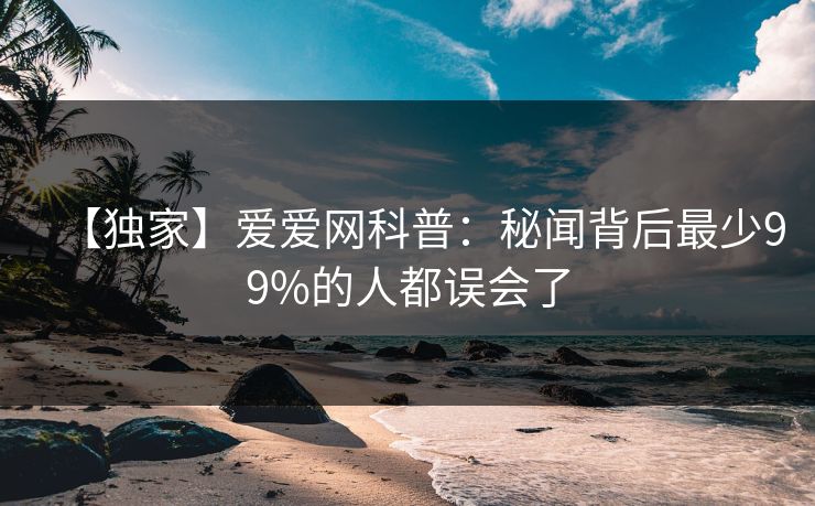 【独家】爱爱网科普：秘闻背后最少99%的人都误会了