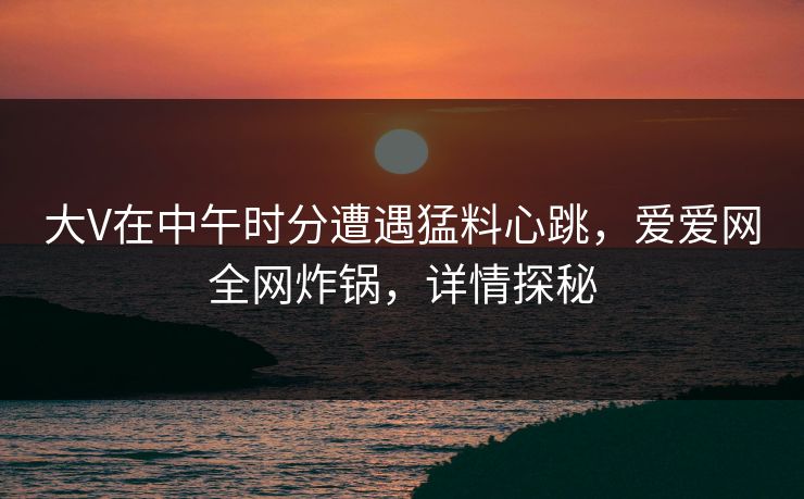 大V在中午时分遭遇猛料心跳，爱爱网全网炸锅，详情探秘