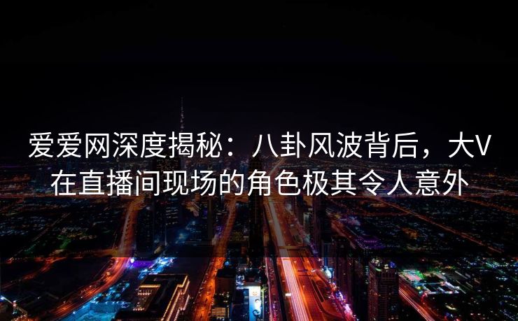 爱爱网深度揭秘：八卦风波背后，大V在直播间现场的角色极其令人意外