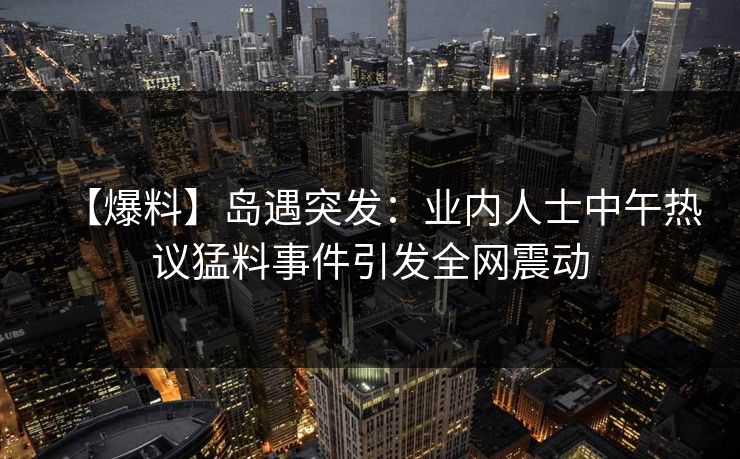 【爆料】岛遇突发：业内人士中午热议猛料事件引发全网震动