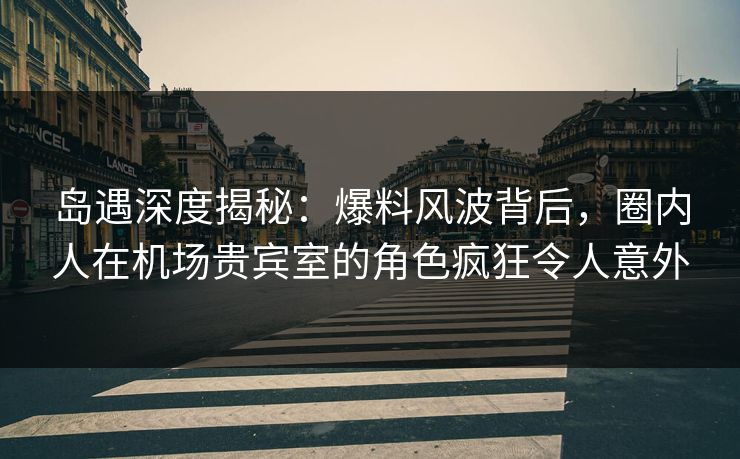 岛遇深度揭秘：爆料风波背后，圈内人在机场贵宾室的角色疯狂令人意外