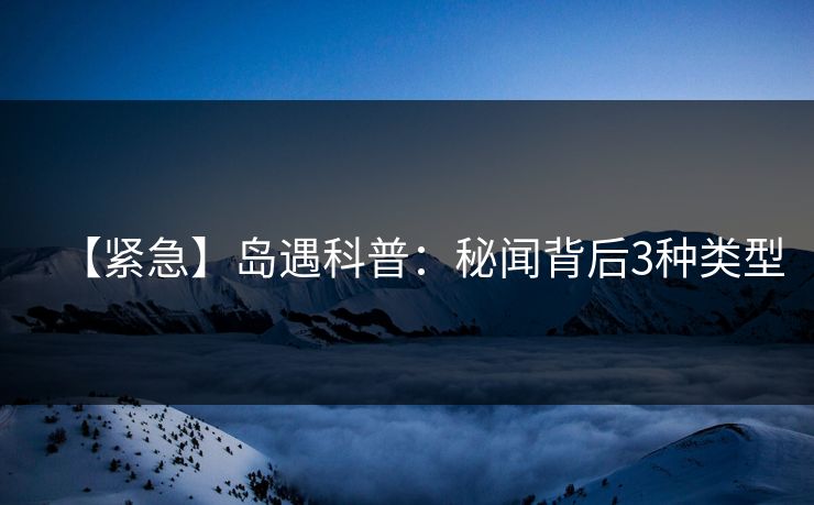 【紧急】岛遇科普：秘闻背后3种类型