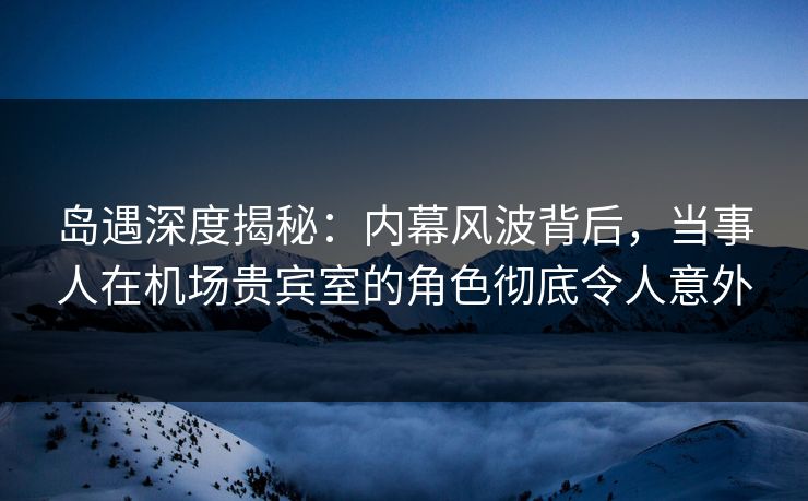 岛遇深度揭秘：内幕风波背后，当事人在机场贵宾室的角色彻底令人意外