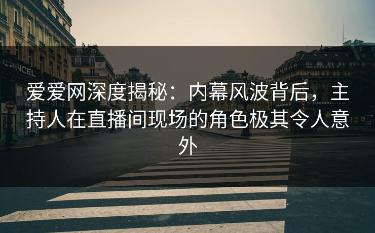 爱爱网深度揭秘：内幕风波背后，主持人在直播间现场的角色极其令人意外