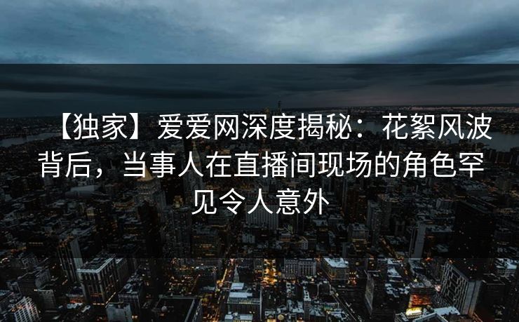 【独家】爱爱网深度揭秘：花絮风波背后，当事人在直播间现场的角色罕见令人意外