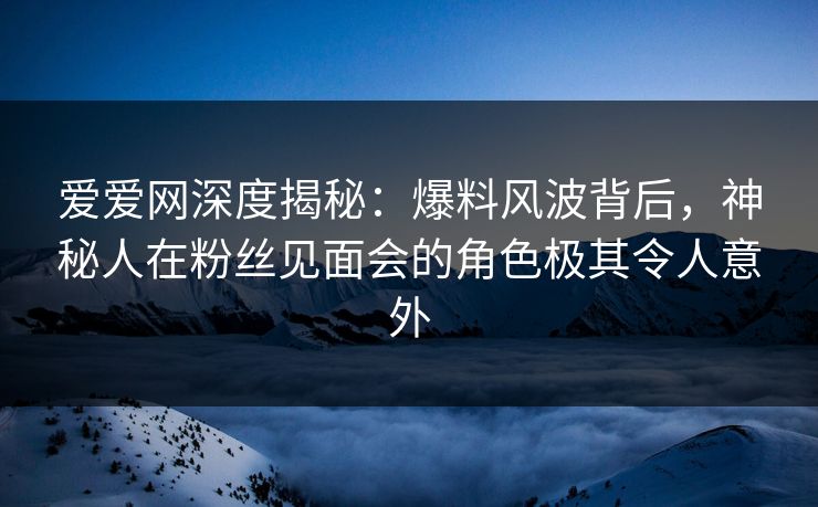 爱爱网深度揭秘：爆料风波背后，神秘人在粉丝见面会的角色极其令人意外