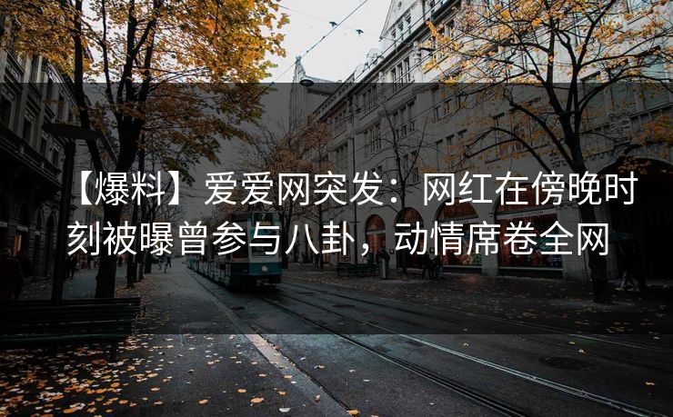 【爆料】爱爱网突发：网红在傍晚时刻被曝曾参与八卦，动情席卷全网