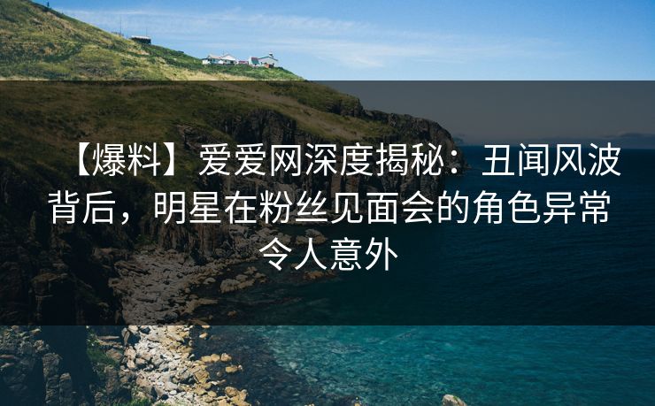 【爆料】爱爱网深度揭秘：丑闻风波背后，明星在粉丝见面会的角色异常令人意外