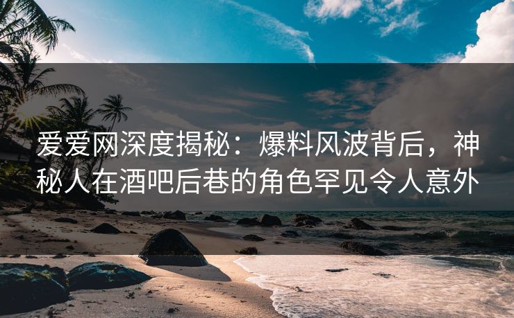 爱爱网深度揭秘：爆料风波背后，神秘人在酒吧后巷的角色罕见令人意外