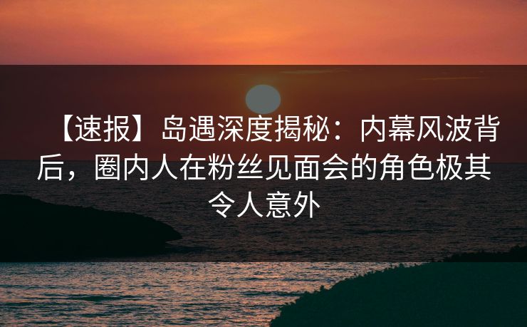 【速报】岛遇深度揭秘：内幕风波背后，圈内人在粉丝见面会的角色极其令人意外