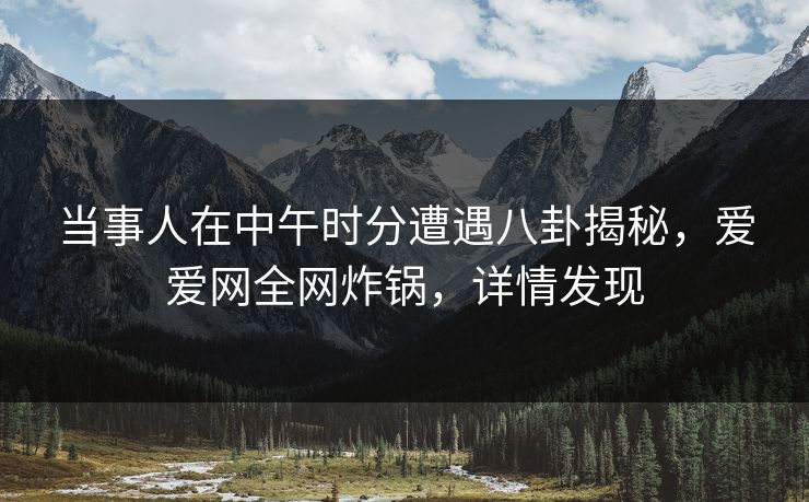 当事人在中午时分遭遇八卦揭秘，爱爱网全网炸锅，详情发现