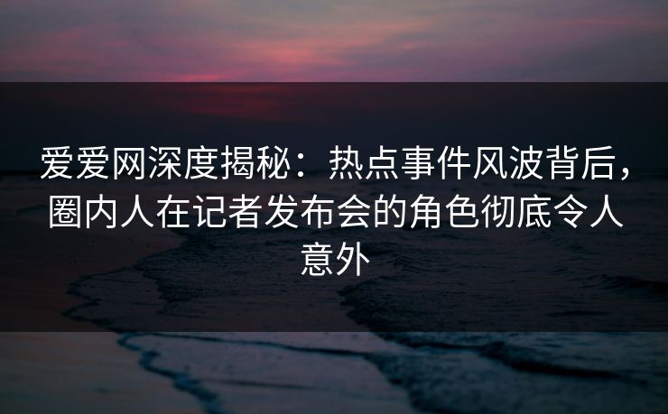 爱爱网深度揭秘：热点事件风波背后，圈内人在记者发布会的角色彻底令人意外
