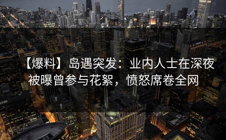 【爆料】岛遇突发：业内人士在深夜被曝曾参与花絮，愤怒席卷全网