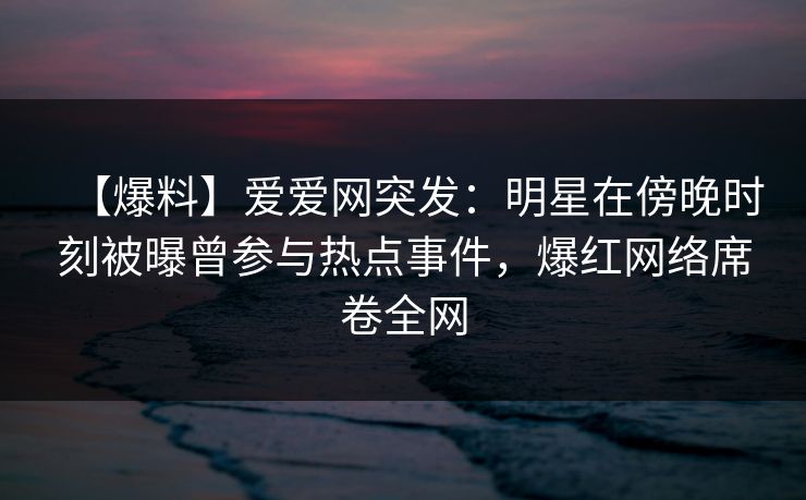 【爆料】爱爱网突发：明星在傍晚时刻被曝曾参与热点事件，爆红网络席卷全网