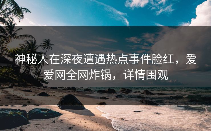 神秘人在深夜遭遇热点事件脸红，爱爱网全网炸锅，详情围观