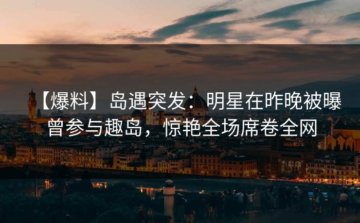 【爆料】岛遇突发：明星在昨晚被曝曾参与趣岛，惊艳全场席卷全网