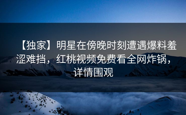 【独家】明星在傍晚时刻遭遇爆料羞涩难挡，红桃视频免费看全网炸锅，详情围观