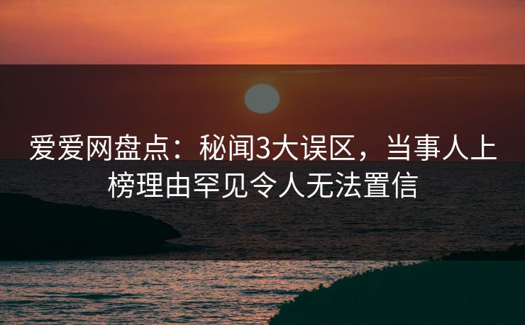爱爱网盘点：秘闻3大误区，当事人上榜理由罕见令人无法置信
