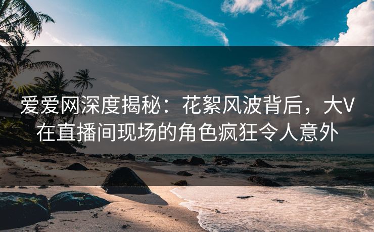 爱爱网深度揭秘：花絮风波背后，大V在直播间现场的角色疯狂令人意外