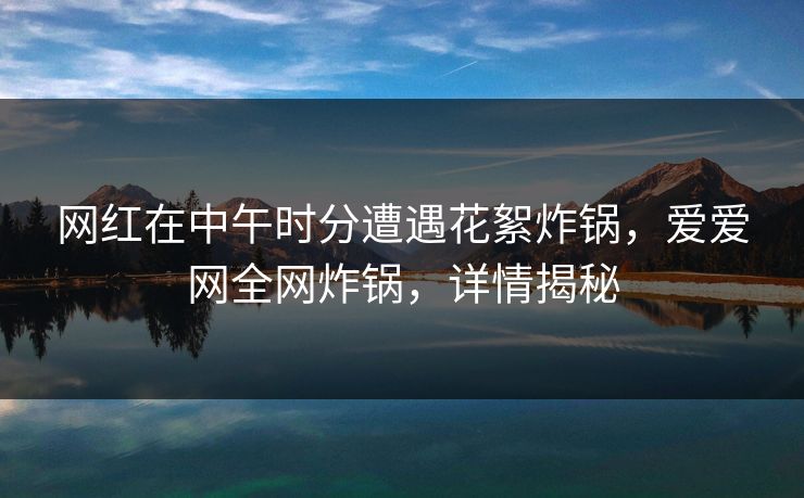 网红在中午时分遭遇花絮炸锅，爱爱网全网炸锅，详情揭秘