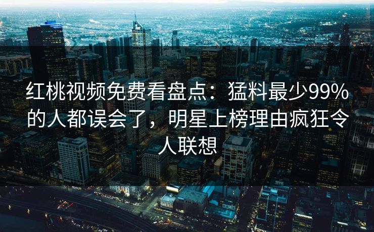 红桃视频免费看盘点：猛料最少99%的人都误会了，明星上榜理由疯狂令人联想