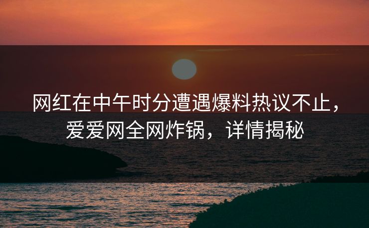 网红在中午时分遭遇爆料热议不止，爱爱网全网炸锅，详情揭秘