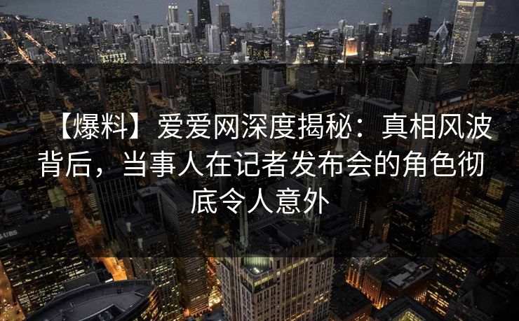 【爆料】爱爱网深度揭秘：真相风波背后，当事人在记者发布会的角色彻底令人意外