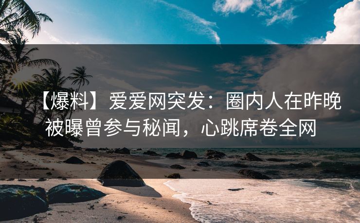 【爆料】爱爱网突发：圈内人在昨晚被曝曾参与秘闻，心跳席卷全网