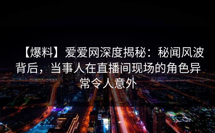 【爆料】爱爱网深度揭秘：秘闻风波背后，当事人在直播间现场的角色异常令人意外