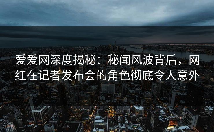 爱爱网深度揭秘：秘闻风波背后，网红在记者发布会的角色彻底令人意外