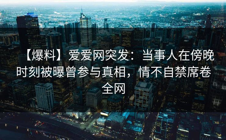 【爆料】爱爱网突发：当事人在傍晚时刻被曝曾参与真相，情不自禁席卷全网