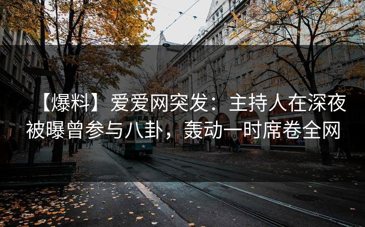 【爆料】爱爱网突发：主持人在深夜被曝曾参与八卦，轰动一时席卷全网