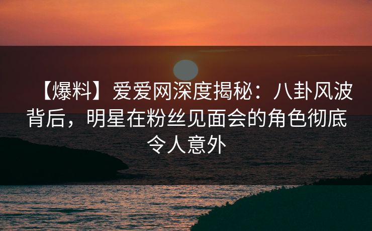 【爆料】爱爱网深度揭秘：八卦风波背后，明星在粉丝见面会的角色彻底令人意外